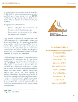 LES CAHIERS DE CHEOPS – N°1 Septembre 2014 
13 
Le Comité Interministériel du Handicap de septembre 2013 a réaffirmé ces orientations gouvernementales, rappelant que chaque année, près de 200 000 inaptitudes sont prononcées et près de la moitié d’entre elles aboutissent à un licenciement pour inaptitude. 
Deux propositions ont été émises : 
- Etendre l’obligation de reclassement de l’employeur de l’entreprise au groupe 
- Expérimenter un accompagnement adapté des licenciés pour inaptitude 
Cette dernière proposition est confirmée lors de la Conférence sociale des 7 et 8 juillet 2014, qui a retenu comme objectif de faire du maintien en emploi des séniors, un des axes forts du nouveau Plan Santé au Travail. « Des expérimentations seront également menées sur la prévention de la désinsertion professionnelle des salariés malades et/ou fragilisés. Dans ce cadre, l’articulation entre prise en charge de la maladie et du handicap sera examinée ». 
Problématique transversale de l’emploi des personnes handicapées, la prévention de la désinsertion professionnelle et le maintien dans l’emploi sont un enjeu. CHEOPS le retient comme un axe de travail majeur pour la cohérence du service offert aux personnes et aux employeurs par le réseau. En effet, près de 40% des associations gestionnaires Cap emploi portent aussi des Sameth. D’autres portent l’axe Maintien pour l’OETH. Un certain nombre de structures développent des actions de prévention de désinsertion professionnelle. La précocité des actions à mettre en oeuvre, la synergie entre les acteurs pour le reclassement de salariés en situation d’inaptitude, la sécurisation des parcours professionnels, la mobilisation du conseil en évolution professionnelle nous interpellent. 
. 
Gilles LENICE, 
Délégué Général de CHEOPS 
Commission CHEOPS 
Maintien / Prévention désinsertion professionnelle : 
Sophie LENDAIS 
Franck BOUILLER 
Catherine CIAUX 
Pascale DUBREUIL 
Cécile COSSARD 
Max THOUANEL 
Agnès DUFOUR 
Carole PETIT 
Ludivine VANNIER  