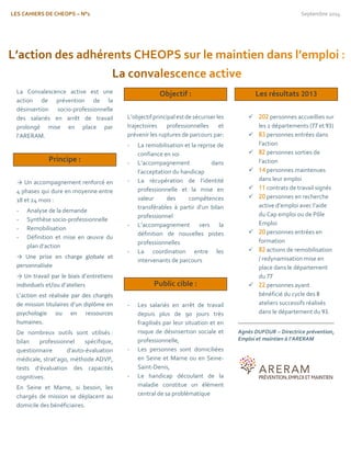 LES CAHIERS DE CHEOPS – N°1 Septembre 2014 
La Convalescence active est une action de prévention de la désinsertion socio-professionnelle des salariés en arrêt de travail prolongé mise en place par l’ARERAM. 
Principe : 
→ Un accompagnement renforcé en 4 phases qui dure en moyenne entre 18 et 24 mois : 
- Analyse de la demande 
- Synthèse socio-professionnelle 
- Remobilisation 
- Définition et mise en oeuvre du plan d’action 
→ Une prise en charge globale et personnalisée 
→ Un travail par le biais d’entretiens individuels et/ou d’ateliers 
L’action est réalisée par des chargés de mission titulaires d’un diplôme en psychologie ou en ressources humaines. 
De nombreux outils sont utilisés : bilan professionnel spécifique, questionnaire d’auto-évaluation médicale, strat’ago, méthode ADVP, tests d’évaluation des capacités cognitives. 
En Seine et Marne, si besoin, les chargés de mission se déplacent au domicile des bénéficiaires. 
Objectif : 
L’objectif principal est de sécuriser les trajectoires professionnelles et prévenir les ruptures de parcours par: 
- La remobilisation et la reprise de confiance en soi 
- L’accompagnement dans l’acceptation du handicap 
- La récupération de l’identité professionnelle et la mise en valeur des compétences transférables à partir d’un bilan professionnel 
- L’accompagnement vers la définition de nouvelles pistes professionnelles 
- La coordination entre les intervenants de parcours 
Public cible : 
- Les salariés en arrêt de travail depuis plus de 90 jours très fragilisés par leur situation et en risque de désinsertion sociale et professionnelle, 
- Les personnes sont domiciliées en Seine et Marne ou en Seine- Saint-Denis, 
- Le handicap découlant de la maladie constitue un élément central de sa problématique 
Les résultats 2013 
 202 personnes accueillies sur les 2 départements (77 et 93) 
 83 personnes entrées dans l’action 
 82 personnes sorties de l’action 
 14 personnes maintenues dans leur emploi 
 11 contrats de travail signés 
 20 personnes en recherche active d’emploi avec l’aide du Cap emploi ou de Pôle Emploi 
 20 personnes entrées en formation 
 82 actions de remobilisation / redynamisation mise en place dans le département du 77 
 22 personnes ayant bénéficié du cycle des 8 ateliers successifs réalisés dans le département du 93. 
Agnès DUFOUR – Directrice prévention, Emploi et maintien à l’ARERAM 
 