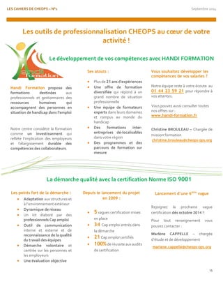 LES CAHIERS DE CHEOPS – N°1 Septembre 2014 
15 
Handi Formation propose des formations destinées aux professionnels et gestionnaires des ressources humaines qui accompagnent des personnes en situation de handicap dans l’emploi 
Notre centre considère la formation comme un investissement qui reflète l‘implication des employeurs et l’élargissement durable des compétences des collaborateurs. 
Les points fort de la démarche : 
 Adaptation aux structures et à l’environnement extérieur 
 Dynamique de réseau 
 Un kit élaboré par des professionnels Cap emploi 
 Outil de communication interne et externe et de reconnaissance de la qualité du travail des équipes 
 Démarche volontaire et centrée sur les personnes et les employeurs 
 Une évaluation objective 
Ses atouts : 
 Plus de 21 ans d’expériences 
 Une offre de formation diversifiée qui répond à un grand nombre de situation professionnelle 
 Une équipe de formateurs experts dans leurs domaines et rompus au monde du handicap 
 Des formations inter- entreprises dé-localisables dans votre région 
 Des programmes et des parcours de formation sur mesure 
Depuis le lancement du projet en 2009 : 
 5 vagues certification mises en place 
 34 Cap emploi entrés dans la démarche 
 21 Cap emploi certifiés 
 100% de réussite aux audits de certification 
Vous souhaitez développer les compétences de vos salaries ? 
Notre équipe reste à votre écoute au 01 44 23 59 21 pour répondre à vos attentes. 
Vous pouvez aussi consulter toutes nos offres sur : 
www.handi-formation.fr 
Christine BROULEAU – Chargée de mission formation 
christine.brouleau@cheops-ops.org 
Lancement d’une 6ème vague 
Rejoignez la prochaine vague certification dès octobre 2014 !! 
Pour tout renseignement vous pouvez contacter : 
Marlène CAPPELLE – chargée d’étude et de développement 
marlene.cappelle@cheops-ops.org 
Les outils de professionnalisation CHEOPS au coeur de votre activité ! 
Le développement de vos compétences avec HANDI FORMATION 
La démarche qualité avec la certification Norme ISO 9001  