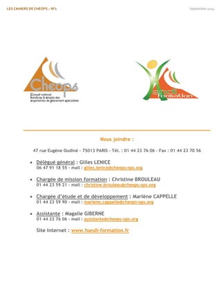 LES CAHIERS DE CHEOPS – N°1 Septembre 2014 
Nous joindre : 
47 rue Eugène Oudiné – 75013 PARIS – Tél. : 01 44 23 76 06 – Fax : 01 44 23 70 56 
 Délégué général : Gilles LENICE 
06 47 91 18 55 – mail : gilles.lenice@cheops-ops.org 
 Chargée de mission formation : Christine BROULEAU 
01 44 23 59 21 – mail : christine.brouleau@cheops-ops.org 
 Chargée d’étude et de développement : Marlène CAPPELLE 
01 44 23 59 90 – mail : marlene.cappelle@cheops-ops.org 
 Assistante : Magalie GIBERNE 
01 44 23 76 06 – mail : assistante@cheops-ops.org 
Site Internet : www.handi-formation.fr 

