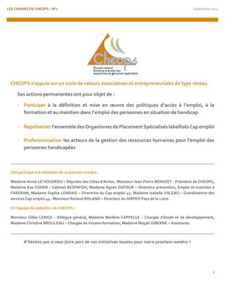LES CAHIERS DE CHEOPS – N°1 Septembre 2014 
2 
CHEOPS s’appuie sur un socle de valeurs associatives et entrepreneuriales de type réseau. 
Ses actions permanentes ont pour objet de : 
- Participer à la définition et mise en oeuvre des politiques d’accès à l’emploi, à la formation et au maintien dans l’emploi des personnes en situation de handicap 
- Représenter l’ensemble des Organismes de Placement Spécialisés labellisés Cap emploi 
- Professionnaliser les acteurs de la gestion des ressources humaines pour l’emploi des personnes handicapées 
Ont participé à la rédaction de ce premier numéro : 
Madame Annie LE HOUEROU – Députée des Côtes d’Armor, Monsieur Jean-Pierre BENAZET - Président de CHEOPS, Madame Eve COHEN – Cabinet RESPIR’OH, Madame Agnès DUFOUR – Directrice prévention, Emploi et maintien à l’ARERAM, Madame Sophie LENDAIS – Directrice du Cap emploi 42, Madame Isabelle VALEAU – Coordinatrice des services Cap emploi 44 - Monsieur Renaud ROLAND – Directeur du GIRPEH Pays de la Loire. 
Et l’équipe de rédaction de CHEOPS : 
Monsieur Gilles LENICE – Délégué général, Madame Marlène CAPPELLE – Chargée d’étude et de développement, Madame Christine BROULEAU – Chargée de mission formation, Madame Magali GIBERNE – Assistante. 
N’hésitez pas à nous faire part de vos initiatives locales pour notre prochain numéro ! 
 