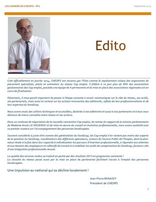 LES CAHIERS DE CHEOPS – N°1 Septembre 2014 
3 
Créé officiellement en janvier 2014, CHEOPS est reconnu par l’Etat comme le représentant unique des organismes de placement spécialisés, pilote et animateur du réseau Cap emploi. Il fédère à ce jour plus de 90% des associations gestionnaires des Cap emploi, possède une équipe de 4 permanents et la mise en place des associations régionales est en cours de finalisation. 
Désormais, il nous paraît important de passer à l’étape suivante à savoir communiquer sur le rôle du réseau, ses outils, ses partenariats, mais aussi et surtout sur les actions innovantes des adhérents, reflets de leur professionnalisme et de leur expertise du handicap. 
Nous avons voulu des cahiers techniques et accessibles, destinés à nos adhérents et aussi à nos partenaires et à tous ceux désireux de mieux connaître notre réseau et ses actions. 
Dans un contexte de négociation de la nouvelle convention Cap emploi, de remise du rapport de la mission parlementaire de Madame Annie LE HOUEROU et de mise en oeuvre du conseil en évolution professionnelle, nous avons souhaité axer ce premier numéro sur l’accompagnement des personnes handicapées. 
Souvent considérés à juste titre comme des généralistes du handicap, les Cap emploi n’en restent pas moins des experts de la question du handicap, coordinateurs des différents opérateurs, acteurs du Service Public de l’Emploi, dont la plus- value réside à la fois dans leur capacité à individualiser les parcours d’insertion professionnelle, à répondre aux attentes et aux besoins des employeurs et collectifs de travail et à mobiliser les outils de compensation du handicap, facteurs-clés d’une intégration professionnelle réussie. 
La qualité des services rendus se traduit en partie par des résultats 2013 en progression constante ! 
La réussite du réseau passe aussi par la mise en place de partenariat facilitant l’accès à l’emploi des personnes handicapées. 
Une impulsion au national qui se décline localement ! 
Jean-Pierre BENAZET 
Président de CHEOPS 
 