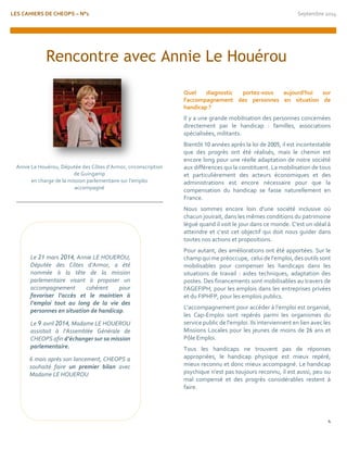 LES CAHIERS DE CHEOPS – N°1 Septembre 2014 
4 
Annie Le Houérou, Députée des Côtes d’Armor, circonscription de Guingamp 
en charge de la mission parlementaire sur l’emploi accompagné 
Quel diagnostic portez-vous aujourd’hui sur l’accompagnement des personnes en situation de handicap ? 
Il y a une grande mobilisation des personnes concernées directement par le handicap : familles, associations spécialisées, militants. 
Bientôt 10 années après la loi de 2005, il est incontestable que des progrès ont été réalisés, mais le chemin est encore long pour une réelle adaptation de notre société aux différences qui la constituent. La mobilisation de tous et particulièrement des acteurs économiques et des administrations est encore nécessaire pour que la compensation du handicap se fasse naturellement en France. 
Nous sommes encore loin d'une société inclusive où chacun jouirait, dans les mêmes conditions du patrimoine légué quand il voit le jour dans ce monde. C'est un idéal à atteindre et c’est cet objectif qui doit nous guider dans toutes nos actions et propositions. 
Pour autant, des améliorations ont été apportées. Sur le champ qui me préoccupe, celui de l'emploi, des outils sont mobilisables pour compenser les handicaps dans les situations de travail : aides techniques, adaptation des postes. Des financements sont mobilisables au travers de l'AGEFIPH, pour les emplois dans les entreprises privées et du FIPHFP, pour les emplois publics. 
L'accompagnement pour accéder à l'emploi est organisé, les Cap-Emploi sont repérés parmi les organismes du service public de l'emploi. Ils interviennent en lien avec les Missions Locales pour les jeunes de moins de 26 ans et Pôle Emploi. 
Tous les handicaps ne trouvent pas de réponses appropriées, le handicap physique est mieux repéré, mieux reconnu et donc mieux accompagné. Le handicap psychique n'est pas toujours reconnu, il est aussi, peu ou mal compensé et des progrès considérables restent à faire. 
Rencontre avec Annie Le Houérou 
Le 21 mars 2014, Annie LE HOUEROU, Députée des Côtes d’Armor, a été nommée à la tête de la mission parlementaire visant à proposer un accompagnement cohérent pour favoriser l’accès et le maintien à l’emploi tout au long de la vie des personnes en situation de handicap. 
Le 9 avril 2014, Madame LE HOUEROU assistait à l’Assemblée Générale de CHEOPS afin d’échanger sur sa mission parlementaire. 
6 mois après son lancement, CHEOPS a souhaité faire un premier bilan avec Madame LE HOUEROU 
 