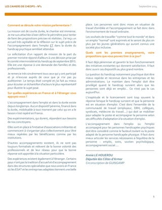 LES CAHIERS DE CHEOPS – N°1 Septembre 2014 
5 
Comment se déroule votre mission parlementaire ? 
La mission est de courte durée, le chantier est immense. Je me suis attachée à bien définir le périmètre pour tenter de faire des propositions précises et réalistes. J'ai reçu un accueil très agréable et la réflexion sur le sujet précis de l'accompagnement dans l'emploi ET dans la durée du handicap psychique semblait attendue. 
La sollicitation d'un rapport de mission de la part du premier ministre répond d'ailleurs à une décision prise par le comité interministériel du handicap de septembre 2013. Elle est une réponse à une demande des familles et des professionnels. 
Je remercie très sincèrement tous ceux qui y ont participé et je m'excuse auprès de ceux que je n'ai pas pu auditionner. Le temps était compté et j'ai fait au mieux pour écouter un échantillon d'acteurs le plus représentatif pour illustrer le sujet posé. 
Sur quelles expériences en France et à l’étranger vous appuyez-vous ? 
L'accompagnement dans l'emploi et dans la durée existe depuis longtemps. Aucun dispositif pérenne, financé dans la durée, mobilisable à tout moment par celui qui en a le besoin n'est repéré en France. 
Des expérimentations, qui durent, répondent aux besoins de nos concitoyens. 
Elles sont en place à l'initiative d'associations militantes et commencent à s'organiser plus collectivement pour être mieux repérées par les bénéficiaires comme par les institutions. 
D'autres accompagnements existent, ils ne sont pas toujours formalisés et relèvent de la bonne volonté des professionnels et de leur réseau pour que la bonne réponse soit apportée à la situation particulière. 
Des expériences existent également à l'étranger. Certains pays n'ont pas la tradition d'accueil et d'accompagnement dans des structures spécialisées que nous avons en France où les ESAT et les entreprises adaptées tiennent une belle 
place. Les personnes sont donc mises en situation de travail d'emblée et l'accompagnement se fait donc dans l'environnement de travail ordinaire. 
Les souhaits de travailler "comme tout le monde" et dans un emploi "normal" sont exprimés et le seront de plus en plus par les jeunes générations qui auront connus une société plus inclusive. 
Quels sont les premiers enseignements, voire propositions que vous pouvez tirer à ce jour? 
Il faut déjà pérenniser et garantir le bon fonctionnement des initiatives existantes qui donnent satisfaction. Il faut donc ouvrir ces dispositifs au plus grand nombre. 
La question du handicap notamment psychique doit être mieux repérée et reconnue dans les entreprises et les administrations. Le maintien dans l'emploi doit être privilégié quand le handicap survient alors que les personnes sont déjà en emploi… Ce n'est pas le cas aujourd'hui. 
L'inaptitude et le licenciement sont trop souvent la réponse lorsque le handicap survient et que la personne est en situation d'emploi. C'est donc l'ensemble de la communauté de travail (employeur, DRH, collègues, syndicats, médecine du travail....) qui doit se mobiliser pour adapter le poste et accompagner la personne selon ses difficultés d'adaptation à la situation d’emploi. 
L'accompagnement dans l'emploi ou l'emploi accompagné pour les personnes handicapées psychiques doit être considéré comme le fauteuil roulant ou le poste adapté de la personne handicapée physique. Il faut donc mieux articuler les services nécessaires à l'équilibre de la personne : emploi, soins, soutien psychologique, accompagnement social..... 
Annie LE HOUEROU 
Députée des Côtes-d'Armor 
Circonscription de GUINGAMP 
 