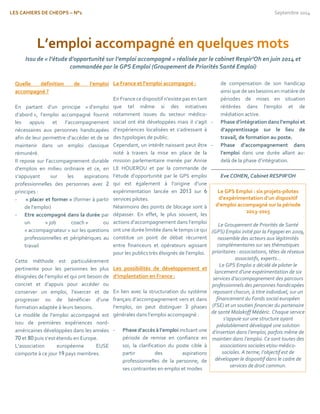 LES CAHIERS DE CHEOPS – N°1 Septembre 2014 
Quelle définition de l’emploi accompagné ? 
En partant d’un principe « d’emploi d’abord », l’emploi accompagné fournit les appuis et l’accompagnement nécessaires aux personnes handicapées afin de leur permettre d’accéder et de se maintenir dans un emploi classique rémunéré. 
Il repose sur l’accompagnement durable d’emplois en milieu ordinaire et ce, en s’appuyant sur les aspirations professionnelles des personnes avec 2 principes : 
- « placer et former » (former à partir de l’emploi) 
- Etre accompagné dans la durée par un « job coach » ou « accompagnateur » sur les questions professionnelles et périphériques au travail 
Cette méthode est particulièrement pertinente pour les personnes les plus éloignées de l’emploi et qui ont besoin de concret et d’appuis pour accéder ou conserver un emploi, l’exercer et de progresser ou de bénéficier d’une formation adaptée à leurs besoins. 
Le modèle de l’emploi accompagné est issu de premières expériences nord- américaines développées dans les années 70 et 80 puis s’est étendu en Europe. 
L’association européenne EUSE comporte à ce jour 19 pays membres. 
La France et l’emploi accompagné : 
En France ce dispositif n’existe pas en tant que tel même si des initiatives notamment issues du secteur médico- social ont été développées mais il s’agit d’expériences localisées et s’adressant à des typologies de public. 
Cependant, un intérêt naissant peut être noté à travers la mise en place de la mission parlementaire menée par Annie LE HOUEROU et par la commande de l’étude d’opportunité par le GPS emploi qui est également à l’origine d’une expérimentation lancée en 2013 sur 6 services pilotes. 
Néanmoins des points de blocage sont à dépasser. En effet, le plus souvent, les actions d’accompagnement dans l’emploi ont une durée limitée dans le temps ce qui constitue un point de débat récurrent entre financeurs et opérateurs agissant pour les publics très éloignés de l’emploi. 
Les possibilités de développement et d’implantation en France : 
En lien avec la structuration du système français d’accompagnement vers et dans l’emploi, on peut distinguer 3 phases générales dans l’emploi accompagné : 
- Phase d’accès à l’emploi incluant une période de remise en confiance en soi, la clarification du poste cible à partir des aspirations professionnelles de la personne, de ses contraintes en emploi et modes 
de compensation de son handicap ainsi que de ses besoins en matière de 
périodes de mises en situation réitérées dans l’emploi et de médiation active. 
- Phase d’intégration dans l’emploi et d’apprentissage sur le lieu de travail, de formation au poste. 
- Phase d’accompagnement dans l’emploi dans une durée allant au- delà de la phase d’intégration. 
Eve COHEN, Cabinet RESPIR’OH 
Le GPS Emploi : six projets-pilotes d’expérimentation d’un dispositif d’emploi accompagné sur la période 2013-2015 
Le Groupement de Priorités de Santé (GPS) Emploi initié par la Fegapei en 2009, rassemble des acteurs aux légitimités complémentaires sur ses thématiques prioritaires : associations, têtes de réseaux associatifs, experts… 
Le GPS Emploi a décidé de piloter le lancement d’une expérimentation de six services d’accompagnement des parcours professionnels des personnes handicapées reposant chacun, à titre individuel, sur un financement du Fonds social européen (FSE) et un soutien financier du partenaire de santé Malakoff Médéric. Chaque service s’appuie sur une structure ayant préalablement développé une solution d’insertion dans l’emploi, parfois même de maintien dans l’emploi. Ce sont toutes des associations sociales et/ou médico- sociales. A terme, l’objectif est de développer le dispositif dans le cadre de services de droit commun. 
 