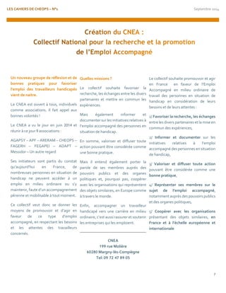 LES CAHIERS DE CHEOPS – N°1 Septembre 2014 
7 
Un nouveau groupe de réflexion et de bonnes pratiques pour favoriser l’emploi des travailleurs handicapés vient de naitre. 
Le CNEA est ouvert à tous, individuels comme associations. Il fait appel aux bonnes volontés ! 
Le CNEA a vu le jour en juin 2014 et réunir à ce jour 9 associations : 
AGAPSY – APF – ARERAM – CHEOPS – FAGERH – FEGAPEI – ADAPT – Messidor – Un autre regard 
Ses initiateurs sont partis du constat qu’aujourd’hui en France, de nombreuses personnes en situation de handicap ne peuvent accéder à un emploi en milieu ordinaire ou s’y maintenir, faute d’un accompagnement pérenne et mobilisable à tout moment. 
Ce collectif veut donc se donner les moyens de promouvoir et d’agir en faveur de ce type d’emploi accompagné, en respectant les besoins et les attentes des travailleurs concernés. 
Quelles missions ? 
Le collectif souhaite favoriser la recherche, les échanges entre les divers partenaires et mettre en commun les expériences. 
Mais également informer et documenter sur les initiatives relatives à l’emploi accompagné des personnes en situation de handicap. 
En somme, valoriser et diffuser toute action pouvant être considérée comme une bonne pratique. 
Mais il entend également porter la parole de ses membres auprès des pouvoirs publics et des organes politiques et, pourquoi pas, coopérer avec les organisations qui représentent des objets similaires, en Europe comme à travers le monde. 
Enfin, accompagner un travailleur handicapé vers une carrière en milieu ordinaire, c’est aussi rassurer et soutenir les entreprises qui les emploient. 
CNEA 
199 rue Molière 
60280 Margny-lès-Compiègne 
Tel: 09 72 47 89 05 
Le collectif souhaite promouvoir et agir en France en faveur de l’Emploi Accompagné en milieu ordinaire de travail des personnes en situation de handicap en considération de leurs besoins et de leurs attentes : 
1/ Favoriser la recherche, les échanges entre les divers partenaires et la mise en commun des expériences, 
2/ Informer et documenter sur les initiatives relatives à l’emploi accompagné des personnes en situation de handicap, 
3/ Valoriser et diffuser toute action pouvant être considérée comme une bonne pratique, 
4/ Représenter ses membres sur le sujet de l’emploi accompagné, notamment auprès des pouvoirs publics et des organes politiques, 
5/ Coopérer avec les organisations présentant des objets similaires, en France et à l’échelle européenne et internationale 
 