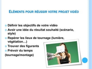 ELÉMENTS POUR RÉUSSIR VOTRE PROJET VIDÉO
 Définir les objectifs de votre vidéo
 Avoir une idée du résultat souhaité (scénario,
style)
 Repérer les lieux de tournage (lumière,
végétation…)
 Trouver des figurants
 Prévoir du temps
(tournage/montage)
 