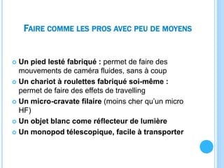 FAIRE COMME LES PROS AVEC PEU DE MOYENS
 Un pied lesté fabriqué : permet de faire des
mouvements de caméra fluides, sans à coup
 Un chariot à roulettes fabriqué soi-même :
permet de faire des effets de travelling
 Un micro-cravate filaire (moins cher qu’un micro
HF)
 Un objet blanc come réflecteur de lumière
 Un monopod télescopique, facile à transporter
 