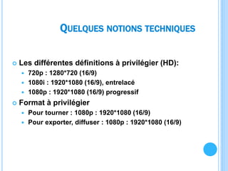 QUELQUES NOTIONS TECHNIQUES
 Les différentes définitions à privilégier (HD):
 720p : 1280*720 (16/9)
 1080i : 1920*1080 (16/9), entrelacé
 1080p : 1920*1080 (16/9) progressif
 Format à privilégier
 Pour tourner : 1080p : 1920*1080 (16/9)
 Pour exporter, diffuser : 1080p : 1920*1080 (16/9)
 