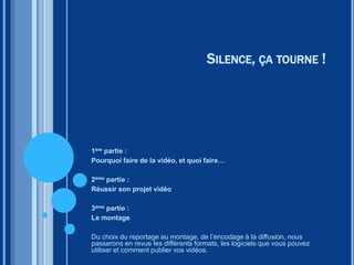 SILENCE, ÇA TOURNE !
1ère partie :
Pourquoi faire de la vidéo, et quoi faire…
2ème partie :
Réussir son projet vidéo
3ème partie :
Le montage
Du choix du reportage au montage, de l’encodage à la diffusion, nous
passerons en revue les différents formats, les logiciels que vous pouvez
utiliser et comment publier vos vidéos.
 