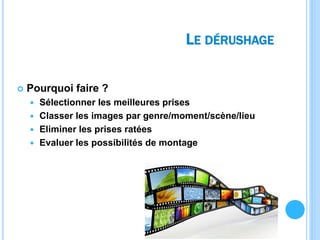 LE DÉRUSHAGE
 Pourquoi faire ?
 Sélectionner les meilleures prises
 Classer les images par genre/moment/scène/lieu
 Eliminer les prises ratées
 Evaluer les possibilités de montage
 