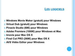 LES LOGICIELS
 Windows Movie Maker (gratuit) pour Windows
 Virtual Dub (gratuit) pour Windows
 Pinacle Studio (60€) pour Windows
 Adobe Premiere (1000€) pour Windows et Mac
 Imovie pour Mac OS X
 Final Cut PRO (260€) pour Mac OS X
 AVS Vidéo Editor pour Windows
 
