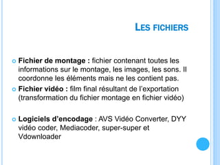 LES FICHIERS
 Fichier de montage : fichier contenant toutes les
informations sur le montage, les images, les sons. Il
coordonne les éléments mais ne les contient pas.
 Fichier vidéo : film final résultant de l’exportation
(transformation du fichier montage en fichier vidéo)
 Logiciels d’encodage : AVS Vidéo Converter, DYY
vidéo coder, Mediacoder, super-super et
Vdownloader
 