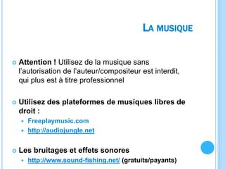 LA MUSIQUE
 Attention ! Utilisez de la musique sans
l’autorisation de l’auteur/compositeur est interdit,
qui plus est à titre professionnel
 Utilisez des plateformes de musiques libres de
droit :
 Freeplaymusic.com
 http://audiojungle.net
 Les bruitages et effets sonores
 http://www.sound-fishing.net/ (gratuits/payants)
 