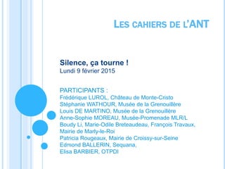 Silence, ça tourne !
Lundi 9 février 2015
PARTICIPANTS :
Frédérique LUROL, Château de Monte-Cristo
Stéphanie WATHOUR, Musée de la Grenouillère
Louis DE MARTINO, Musée de la Grenouillère
Anne-Sophie MOREAU, Musée-Promenade MLR/L
Boudy Li, Marie-Odile Breteaudeau, François Travaux,
Mairie de Marly-le-Roi
Patricia Rougeaux, Mairie de Croissy-sur-Seine
Edmond BALLERIN, Sequana,
Elisa BARBIER, OTPDI
LES CAHIERS DE L’ANT
 