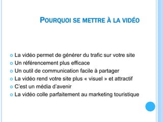 POURQUOI SE METTRE À LA VIDÉO
 La vidéo permet de générer du trafic sur votre site
 Un référencement plus efficace
 Un outil de communication facile à partager
 La vidéo rend votre site plus « visuel » et attractif
 C’est un média d’avenir
 La vidéo colle parfaitement au marketing touristique
 