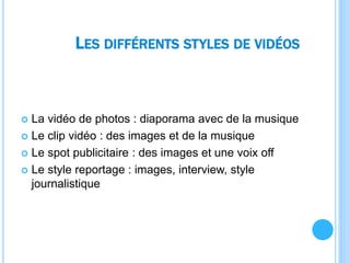 LES DIFFÉRENTS STYLES DE VIDÉOS
 La vidéo de photos : diaporama avec de la musique
 Le clip vidéo : des images et de la musique
 Le spot publicitaire : des images et une voix off
 Le style reportage : images, interview, style
journalistique
 