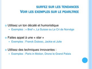 SURFEZ SUR LES TENDANCES
VOIR LES EXEMPLES SUR LE PEARLTREE
 Utilisez un ton décalé et humoristique
 Exemples : « Bref », La Suisse ou Le Cri de Norvège
 Faites appel à une « star »
 Exemples : Franck Dubosc, Jackie et Julie
 Utilisez des techniques innovantes :
 Exemples : Paris in Motion, Drone le Grand Palais
 