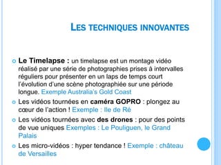 LES TECHNIQUES INNOVANTES
 Le Timelapse : un timelapse est un montage vidéo
réalisé par une série de photographies prises à intervalles
réguliers pour présenter en un laps de temps court
l’évolution d’une scène photographiée sur une période
longue. Exemple Australia’s Gold Coast
 Les vidéos tournées en caméra GOPRO : plongez au
cœur de l’action ! Exemple : Ile de Ré
 Les vidéos tournées avec des drones : pour des points
de vue uniques Exemples : Le Pouliguen, le Grand
Palais
 Les micro-vidéos : hyper tendance ! Exemple : château
de Versailles
 