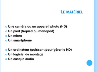 LE MATÉRIEL
 Une caméra ou un appareil photo (HD)
 Un pied (trépied ou monopod)
 Un micro
 Un smartphone
 Un ordinateur (puissant pour gérer le HD)
 Un logiciel de montage
 Un casque audio
 