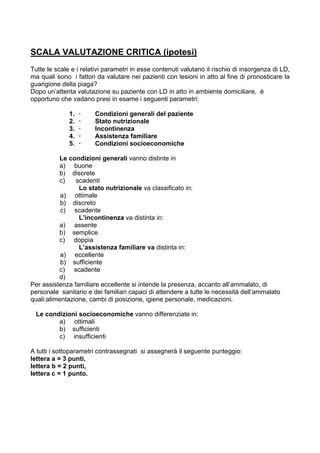 SCALA VALUTAZIONE CRITICA (ipotesi)
Tutte le scale e i relativi parametri in esse contenuti valutano il rischio di insorgenza di LD,
ma quali sono i fattori da valutare nei pazienti con lesioni in atto al fine di pronosticare la
guarigione della piaga?
Dopo un’attenta valutazione su paziente con LD in atto in ambiente domiciliare, è
opportuno che vadano presi in esame i seguenti parametri:

              1.   ·   Condizioni generali del paziente
              2.   ·   Stato nutrizionale
              3.   ·   Incontinenza
              4.   ·   Assistenza familiare
              5.   ·   Condizioni socioeconomiche

           Le condizioni generali vanno distinte in
           a) buone
           b) discrete
           c)   scadenti
                 Lo stato nutrizionale va classificato in:
           a) ottimale
           b) discreto
           c) scadente
                 L’incontinenza va distinta in:
           a) assente
           b) semplice
           c) doppia
                 L’assistenza familiare va distinta in:
           a) eccellente
           b) sufficiente
           c) scadente
           d)
Per assistenza familiare eccellente si intende la presenza, accanto all’ammalato, di
personale sanitario e dei familiari capaci di attendere a tutte le necessità dell’ammalato
quali:alimentazione, cambi di posizione, igiene personale, medicazioni.

  Le condizioni socioeconomiche vanno differenziate in:
         a) ottimali
         b) sufficienti
         c) insufficienti

A tutti i sottoparametri contrassegnati si assegnerà il seguente punteggio:
lettera a = 3 punti,
lettera b = 2 punti,
lettera c = 1 punto.
 