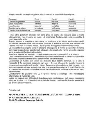 Maggiore sarà il punteggio raggiunto minori saranno le possibilità di guarigione.

Parametri                       Punti 1              Punti 2              Punti 3
Condizioni generali             buone                discrete             scadenti
Stato nutrizionale              ottimale             discreto             scadente
Incontinenza                    assente              semplice             doppia
Assistenza familiare            eccellente           sufficiente          scadente
Condizioni s.economiche         ottimali             sufficienti          insufficienti

I due ultimi parametri elencati non sono presi in esame da nessuna scala a livello
internazionale, ma rivestono un ruolo di importanza fondamentale nella possibilità di
guarigione delle ferite.
Troppo spesso la malattia è vista come un qualcosa a sé stante, avulsa dalla realtà
sociale del paziente e del suo ambiente familiare. L’aforisma popolare, ma veritiero che
“ senza soldi non si cantano messe “ trova quanto mai applicazione in questo campo.
Le possibilità di guarigione sono in relazione alla capacità di fornire e supportare il malato
con mezzi terapeutici ed assistenziali adeguati ed avanzati, che hanno un costo e spesso
sono a carico dei familiari dell’assistito.
Il numero mensile, ad esempio, di medicazioni avanzate fornite dal S.S.N. è irrisorio
( vedi nomenclatore tariffario ), così come al paziente incontinente la fornitura di pannoloni
escluderà automaticamente quella delle traverse salvamaterasso .
L’assistenza al malato con lesioni da decubito deve essere continua, se è vera la
necessità di far cambiare posizione ogni due – tre ore al paziente; questo impone la
presenza di personale o di familiari capaci fisicamente di assolvere a tale compito. Uno
stato nutrizionale ottimale è condizione sine qua non per la guarigione di una LD ed anche
in questo caso le condizioni socioeconomiche e l’assistenza familiare esplicano un ruolo
determinante.
L’allettamento del paziente con LD è spesso dovuta a patologie che impediscono
all’ammalato di nutrirsi da solo.
Inoltre nei pazienti con difficoltà di deglutizione e/o masticazione può essere necessario
integrare la dieta con integratori alimentari che hanno costi non facilmente sopportabili
da alcune categorie sociali.


Estratto dal:

MANUALE PER IL TRATTAMENTO DELLE LESIONI DA DECUBITO
IN AMBIENTE DOMICILIARE
Di: G. Nebbioso e Francesco Petrella
 