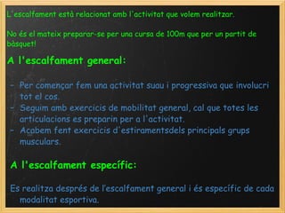 L'escalfament està relacionat amb l'activitat que volem realitzar. No és el mateix preparar-se per una cursa de 100m que per un partit de bàsquet!   A l'escalfament general:     Per començar fem una activitat suau i progressiva que involucri tot el cos.  Seguim amb exercicis de mobilitat general, cal que totes les articulacions es preparin per a l'activitat. Acabem fent exercicis d'estiramentsdels principals grups musculars.  A l'escalfament específic:   Es realitza després de l’escalfament general i és específic de cada modalitat esportiva. 