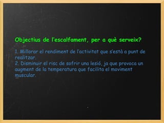 Objectius de l’escalfament, per a què serveix?     1. Millorar el rendiment de l’activitat que s’està a punt de realitzar. 2. Disminuir el risc de sofrir una lesió, ja que provoca un augment de la temperatura que facilita el moviment muscular. 