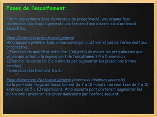 Fases de l’escalfament:     Tenim una primera fase d’exercicis de preactivació, una segona fase d’exercicis d’activació general i una tercera fase d’exercicis d’activació específica.   Fase d’exercicis preactivació general Amb aquesta primera fase volem començar a activar el cos de forma molt sua i progressiva. - Exercicis de mobilitat articular. L’objectiu és moure les articulacions que volem que actuïn a la segona part de l’escalfament 4 a 5 exercicis. - Exercici de cursa de 2 a 4 minuts per augmentar les pulsacions (ritme cardíac) - Exercicis d’estirament 5 a 6.   Fase d’exercicis d’activació general  (exercicis dinàmics generals) És la part més llarga de l’escalfament de 7 a 10 minuts i es realitzen de 7 a 10 exercicis de 5 a 10 repeticions. Amb aquesta part pretenem augmentar les pulsacions i preparar els grups musculars per l’esforç següent. 