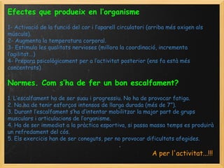 Efectes que produeix en l’organisme   1- Activació de la funció del cor i l’aparell circulatori (arriba més oxigen als músculs). 2- Augmenta la temperatura corporal. 3- Estimula les qualitats nervioses (millora la coordinació, incrementa l’agilitat...) 4- Prepara psicològicament per a l’activitat posterior (ens fa està més concentrats) Normes. Com s’ha de fer un bon escalfament?   1. L’escalfament ha de ser suau i progressiu. No ha de provocar fatiga. 2. No ha de tenir esforços intensos de llarga durada (més de 7”). 3. Durant l’escalfament s’ha d’intentar mobilitzar la major part de grups musculars i articulacions de l’organisme. 4. Ha de ser immediat a la pràctica esportiva, si passa massa temps es produirà un refredament del cós. 5. Els exercicis han de ser coneguts, per no provocar dificultats afegides. A per l'activitat...!!!   