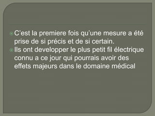  C’est  la premiere fois qu’une mesure a été
  prise de si précis et de si certain.
 Ils ont developper le plus petit fil électrique
  connu a ce jour qui pourrais avoir des
  effets majeurs dans le domaine médical
 