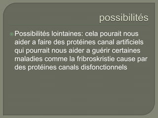  Possibilitéslointaines: cela pourait nous
 aider a faire des protéines canal artificiels
 qui pourrait nous aider a guérir certaines
 maladies comme la fribroskristie cause par
 des protéines canals disfonctionnels
 