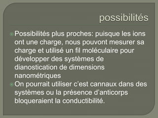  Possibilitésplus proches: puisque les ions
  ont une charge, nous pouvont mesurer sa
  charge et utilisé un fil moléculaire pour
  développer des systèmes de
  dianostication de dimensions
  nanométriques
 On pourrait utiliser c’est cannaux dans des
  systèmes ou la présence d’anticorps
  bloqueraient la conductibilité.
 