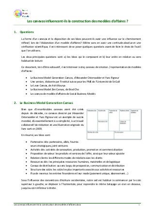 Les canevas influencent-ils la construction des modèles d'affaires.docx 1
Les canevas influencent-ils la construction des modèles d'affaires ?
1. Questions
La forme d'un canevas et la disposition de ses blocs peuvent-ils avoir une influence sur le cheminement
réflexif, lors de l'élaboration d'un modèle d'affaires? Même sans en avoir une certitude absolue et une
vérification scientifique, il est intéressant de se poser quelques questions avant de faire le choix de l'outil
que l'on utilisera.
Les deux principales questions sont: a) les blocs qui le composent et b) leur ordre en relation au sens
habituel de lecture
Ce document, loin d'être exhaustif, s'est intéressé à cinq canevas de création / représentation de modèles
d'affaires:
 Le Business Model Generation Canvas, d'Alexander Osterwalder et Yves Pigneur
 Une version, élaborée par l'Institut suisse pour les PME de l’Université de St-Gall
 Le Lean Canvas, de Ash Maurya
 Le Business Model Zen Canvas, de Brad Cho
 Le canevas de modèle d'affaires de Social Business Models
2. Le Business Model Generation Canvas
Bien que d'innombrables canevas aient été créés
depuis de décades, ce canevas dessiné par Alexander
Osterwalder et Yves Pigneur est un exemple de succès
mondial, dû essentiellement à sa simplicité, à un travail
collaboratif de rédaction et une illustration originale du
livre sorti en 2009.
En résumé, ses blocs sont:
 Partenaires clés: partenaires, alliés, fournis-
seurs stratégiques, joint-ventures
 Activités clés: activités de conception, production, promotion et commercialisation
 Proposition de valeur: les produits et services de l'offre, ainsi que leur valeur ajoutée
 Relation clients: les différents modes de relations avec les clients
 Ressources clés: les principales ressources humaines, matérielles et de logistique
 Canaux de distribution: au sens large, de prospection, communication et distribution
 Structure des coûts: les coûts les plus importants associés aux activités et ressources
 Flux de revenus: les entrées financières et leur mode (paiement unique, abonnement...)
Sous l'influence des conventions d'écriture occidentales, notre œil est habitué à commencer par le coin
supérieur à gauche, se déplacer à l'horizontale, pour reprendre le même balayage un cran en dessous,
jusqu'au coin inférieur à droite.
 