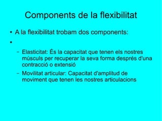 Components de la flexibilitat 
● A la flexibilitat trobam dos components: 
● 
– Elasticitat: És la capacitat que tenen els nostres 
músculs per recuperar la seva forma després d'una 
contracció o extensió 
– Movilitat articular: Capacitat d'amplitud de 
moviment que tenen les nostres articulacions 
