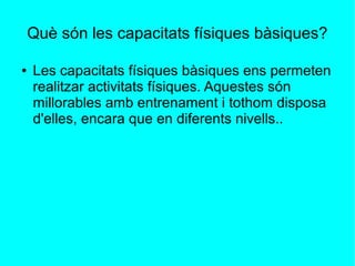 Què són les capacitats físiques bàsiques? 
● Les capacitats físiques bàsiques ens permeten 
realitzar activitats físiques. Aquestes són 
millorables amb entrenament i tothom disposa 
d'elles, encara que en diferents nivells.. 
 