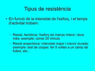 Tipus de resistència 
● En funció de la intensitat de l'esforç, i el temps 
d'activitat trobam: 
– Resist. Aeròbica: l'esforç és menys intens i dura 
més; exemple: còrrer 20 minuts 
– Resist anaeròbica: intensitat major i menor durada; 
exemple: test de cooper, fer 5 voltes a un camp de 
futbol, etc.. 
 