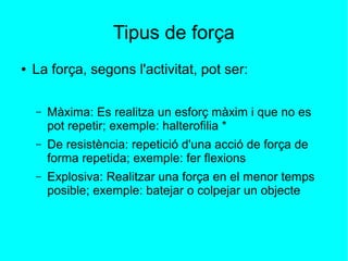 Tipus de força 
● La força, segons l'activitat, pot ser: 
– Màxima: Es realitza un esforç màxim i que no es 
pot repetir; exemple: halterofilia * 
– De resistència: repetició d'una acció de força de 
forma repetida; exemple: fer flexions 
– Explosiva: Realitzar una força en el menor temps 
posible; exemple: batejar o colpejar un objecte 
 