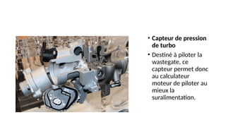• Capteur de pression
de turbo
• Destiné à piloter la
wastegate, ce
capteur permet donc
au calculateur
moteur de piloter au
mieux la
suralimentation.
 