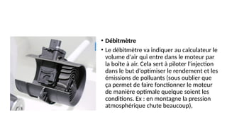 • Débitmètre
• Le débitmètre va indiquer au calculateur le
volume d'air qui entre dans le moteur par
la boîte à air. Cela sert à piloter l'injection
dans le but d'optimiser le rendement et les
émissions de polluants (sous oublier que
ça permet de faire fonctionner le moteur
de manière optimale quelque soient les
conditions. Ex : en montagne la pression
atmosphérique chute beaucoup),
 