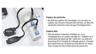 Capteur de particules
• Au delà du capteur de colmatage, il y a en plus un
capteur qui mesure l'opacité des fumées, et donc les
particules présentes dans les gaz d'échappement.
Capteur NOx
• Afin de piloter l'injection d'Adblue on a sur
l'échappement un capteur de NOx (x = indéfini car il
existe plein de types de NO : NO2 etc.). Le NOx est
beaucoup lié à l'emploi de mélange pauvre, d'autant
plus important sur le diesel qui fonctionne en excès
d'air. Ce gaz est très irritant pour les poumons.
 