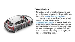 Capteur d'assiette
• Permet de savoir si le véhicule penche vers
un côté ou pas. Cela permet de contrôler une
éventuelle suspension pneumatique
(compense le poids dans le coffre en faisant
relever l'arrière de l'auto) ou
amortissement piloté (permet de durcir à la
volée les pistons d'amortisseur d'un côté ou
de l'autre selon la direction du virage). Enfin,
les feux automatiques (phares rotatifs) ont
aussi besoin de cette info pour se régler (et
ne pas éclairer trop haut).
 
