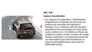 ABS / ESP
Capteur d'accélération
• Les capteurs d'accélérations / décélérations
longitudinales et latérales servent aussi aux
systèmes de correction de trajectoire /
freinage. Il y en a plusieurs afin de connaître
précisément les mouvements de l'auto (lacet,
roulis, rotation etc.). Ici j'affiche un Macan qui
emploie un essieux arrière à vecteur de couple
(torque vectoring), il a d'autant plus besoin de
ces informations pour faire fonctionner au
mieux les démultiplicateurs situés dans le
différentiel arrière.
 