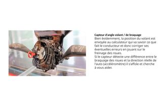 Capteur d'angle volant / de braquage
Bien évidemment, la position du volant est
envoyée au calculateur qui va savoir ce que
fait le conducteur et donc corriger ses
éventuelles erreurs en jouant sur le
freinage des roues.
Si le capteur détecte une différence entre le
braquage des roues et la direction réelle de
l'auto (accéléromètre) il s'affole et cherche
à vous aider.
 
