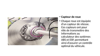 • Capteur de roue
• Chaque roue est équipée
d’un capteur de vitesse.
Ces capteurs ont pour
rôle de transmettre des
informations au
calculateur des systèmes
ABS et ESP, permettant
ainsi d’assurer un contrôle
optimal du véhicule.
 
