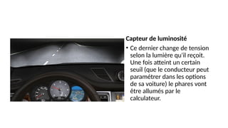 Capteur de luminosité
• Ce dernier change de tension
selon la lumière qu'il reçoit.
Une fois atteint un certain
seuil (que le conducteur peut
paramétrer dans les options
de sa voiture) le phares vont
être allumés par le
calculateur.
 