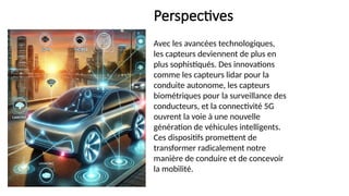 Perspectives
Avec les avancées technologiques,
les capteurs deviennent de plus en
plus sophistiqués. Des innovations
comme les capteurs lidar pour la
conduite autonome, les capteurs
biométriques pour la surveillance des
conducteurs, et la connectivité 5G
ouvrent la voie à une nouvelle
génération de véhicules intelligents.
Ces dispositifs promettent de
transformer radicalement notre
manière de conduire et de concevoir
la mobilité.
 