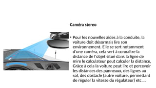 Caméra stereo
• Pour les nouvelles aides à la conduite, la
voiture doit désormais lire son
environnement. Elle se sert notamment
d'une caméra, cela sert à connaître la
distance de l'objet situé dans la ligne de
mire le calculateur peut calculer la distance,
Grâce à cela la voiture peut lire et percevoir
les distances des panneaux, des lignes au
sol, des obstacle (autre voiture, permettant
de réguler la vitesse du régulateur) etc ...
 