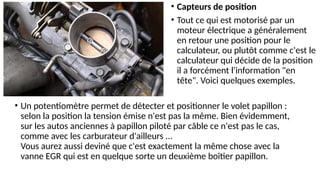 • Un potentiomètre permet de détecter et positionner le volet papillon :
selon la position la tension émise n'est pas la même. Bien évidemment,
sur les autos anciennes à papillon piloté par câble ce n'est pas le cas,
comme avec les carburateur d'ailleurs ...
Vous aurez aussi deviné que c'est exactement la même chose avec la
vanne EGR qui est en quelque sorte un deuxième boîtier papillon.
• Capteurs de position
• Tout ce qui est motorisé par un
moteur électrique a généralement
en retour une position pour le
calculateur, ou plutôt comme c'est le
calculateur qui décide de la position
il a forcément l'information "en
tête". Voici quelques exemples.
 