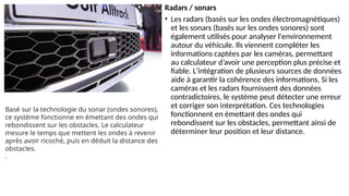Radars / sonars
• Les radars (basés sur les ondes électromagnétiques)
et les sonars (basés sur les ondes sonores) sont
également utilisés pour analyser l'environnement
autour du véhicule. Ils viennent compléter les
informations captées par les caméras, permettant
au calculateur d’avoir une perception plus précise et
fiable. L'intégration de plusieurs sources de données
aide à garantir la cohérence des informations. Si les
caméras et les radars fournissent des données
contradictoires, le système peut détecter une erreur
et corriger son interprétation. Ces technologies
fonctionnent en émettant des ondes qui
rebondissent sur les obstacles, permettant ainsi de
déterminer leur position et leur distance.
Basé sur la technologie du sonar (ondes sonores),
ce système fonctionne en émettant des ondes qui
rebondissent sur les obstacles. Le calculateur
mesure le temps que mettent les ondes à revenir
après avoir ricoché, puis en déduit la distance des
obstacles.
.
 